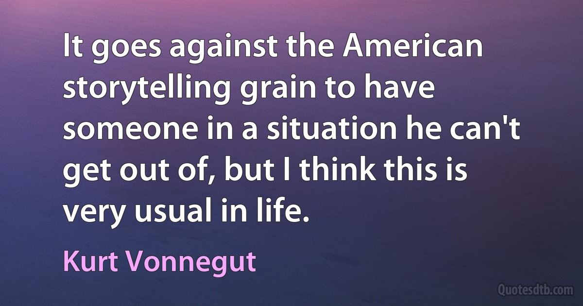 It goes against the American storytelling grain to have someone in a situation he can't get out of, but I think this is very usual in life. (Kurt Vonnegut)