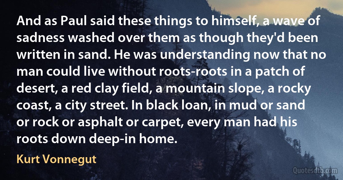 And as Paul said these things to himself, a wave of sadness washed over them as though they'd been written in sand. He was understanding now that no man could live without roots-roots in a patch of desert, a red clay field, a mountain slope, a rocky coast, a city street. In black loan, in mud or sand or rock or asphalt or carpet, every man had his roots down deep-in home. (Kurt Vonnegut)