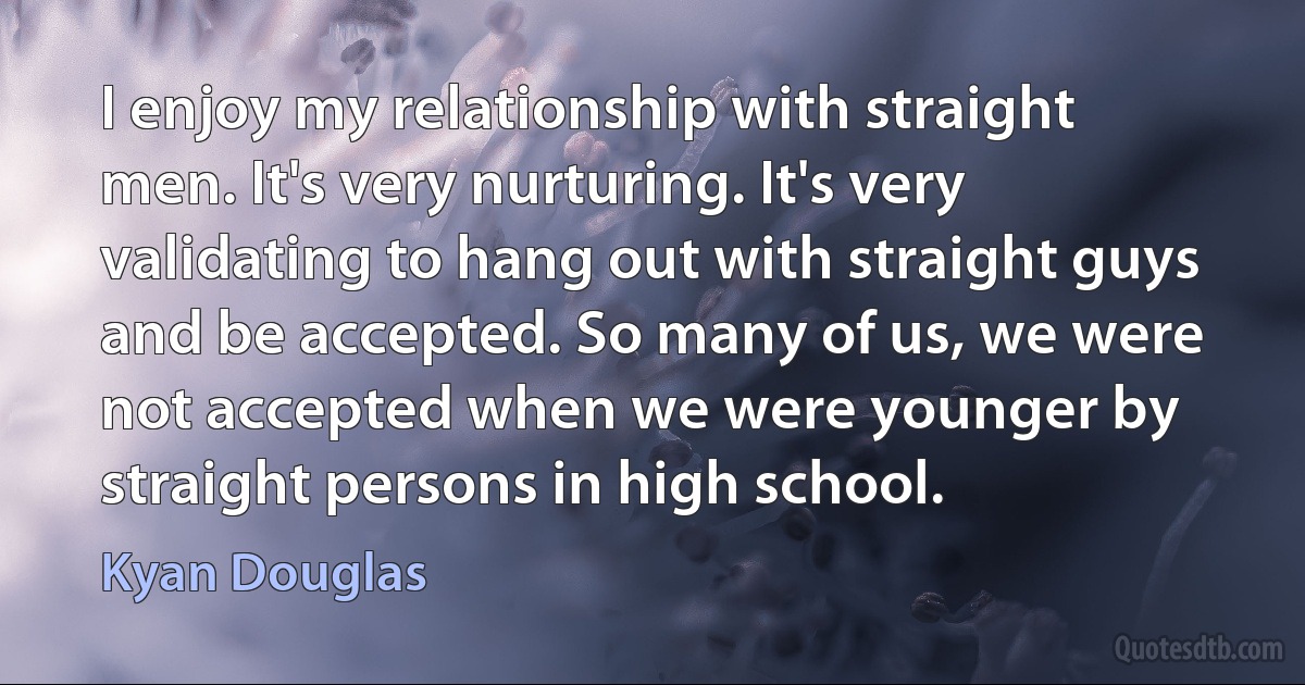 I enjoy my relationship with straight men. It's very nurturing. It's very validating to hang out with straight guys and be accepted. So many of us, we were not accepted when we were younger by straight persons in high school. (Kyan Douglas)