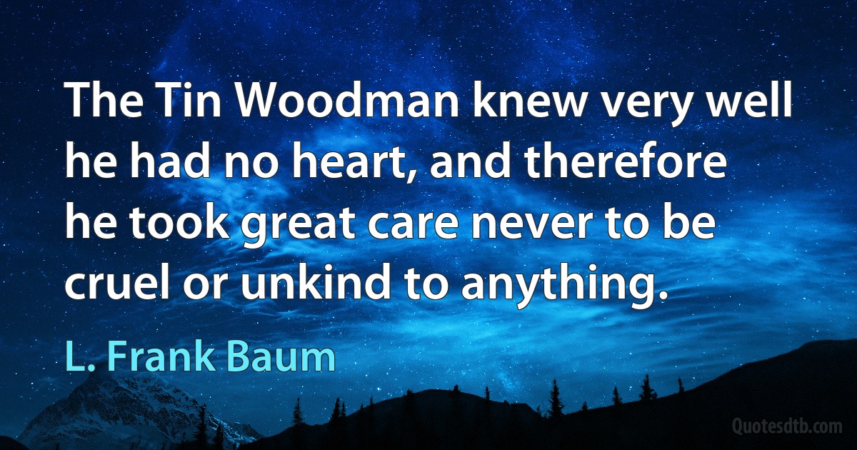 The Tin Woodman knew very well he had no heart, and therefore he took great care never to be cruel or unkind to anything. (L. Frank Baum)