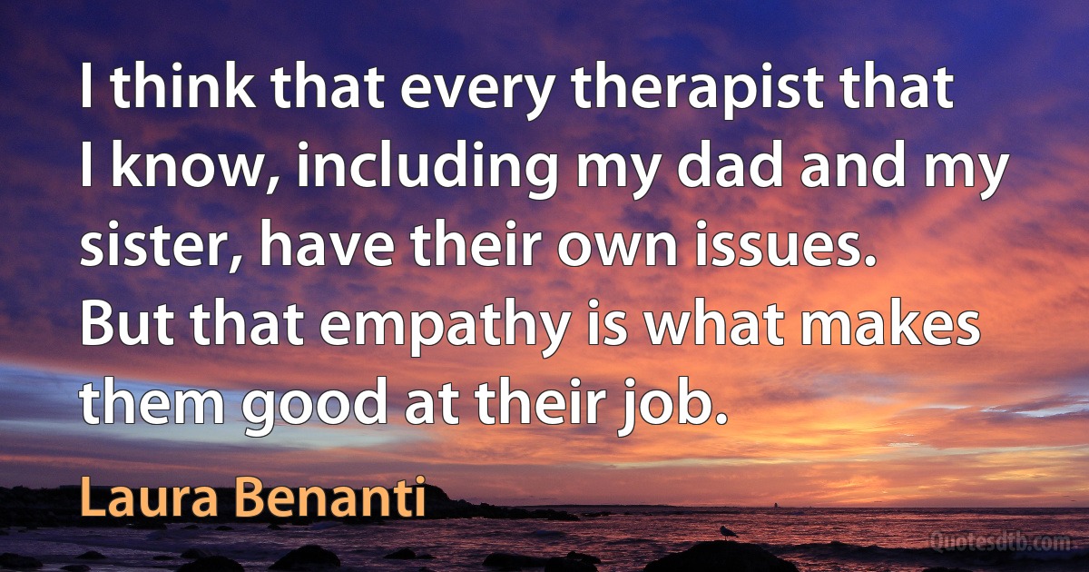 I think that every therapist that I know, including my dad and my sister, have their own issues. But that empathy is what makes them good at their job. (Laura Benanti)