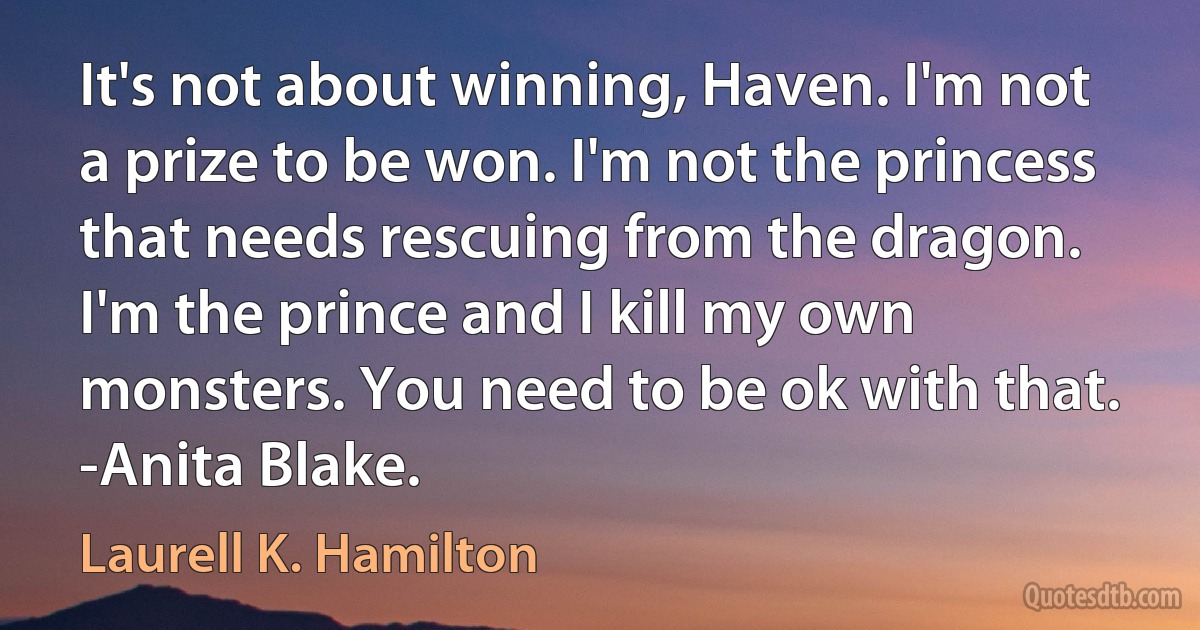 It's not about winning, Haven. I'm not a prize to be won. I'm not the princess that needs rescuing from the dragon. I'm the prince and I kill my own monsters. You need to be ok with that. -Anita Blake. (Laurell K. Hamilton)