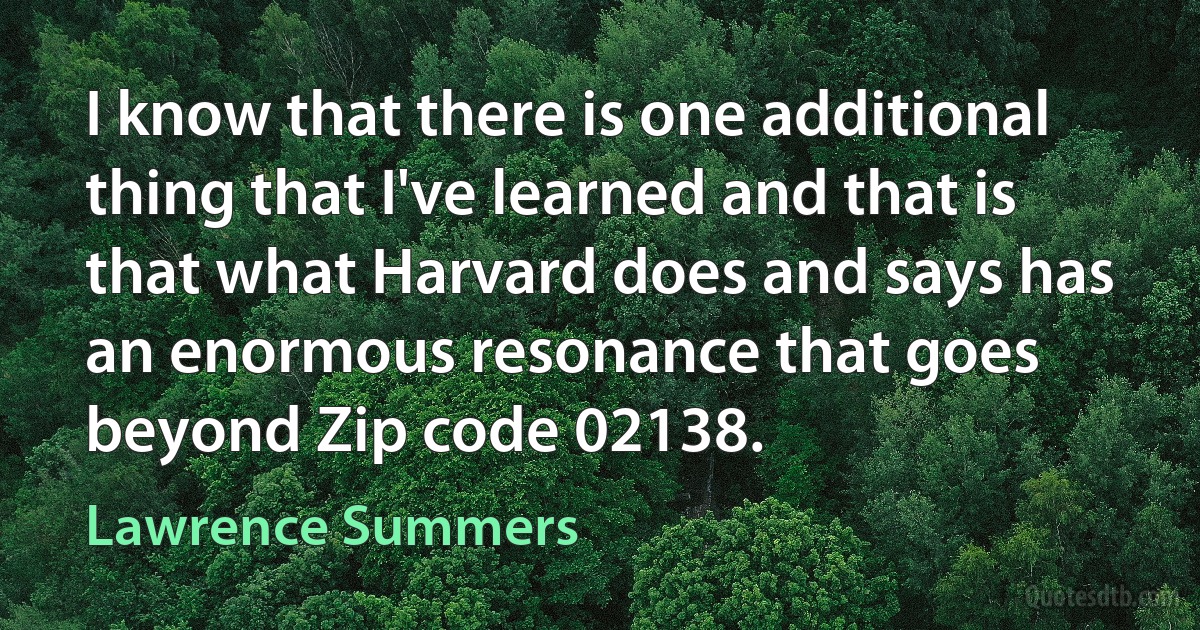 I know that there is one additional thing that I've learned and that is that what Harvard does and says has an enormous resonance that goes beyond Zip code 02138. (Lawrence Summers)