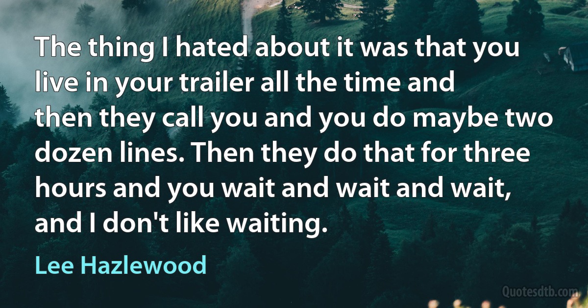 The thing I hated about it was that you live in your trailer all the time and then they call you and you do maybe two dozen lines. Then they do that for three hours and you wait and wait and wait, and I don't like waiting. (Lee Hazlewood)