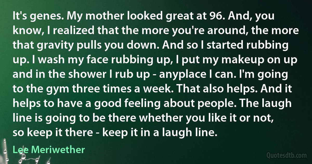 It's genes. My mother looked great at 96. And, you know, I realized that the more you're around, the more that gravity pulls you down. And so I started rubbing up. I wash my face rubbing up, I put my makeup on up and in the shower I rub up - anyplace I can. I'm going to the gym three times a week. That also helps. And it helps to have a good feeling about people. The laugh line is going to be there whether you like it or not, so keep it there - keep it in a laugh line. (Lee Meriwether)