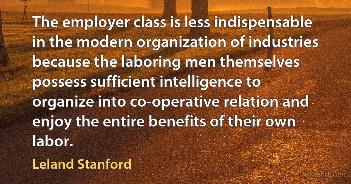 The employer class is less indispensable in the modern organization of industries because the laboring men themselves possess sufficient intelligence to organize into co-operative relation and enjoy the entire benefits of their own labor. (Leland Stanford)