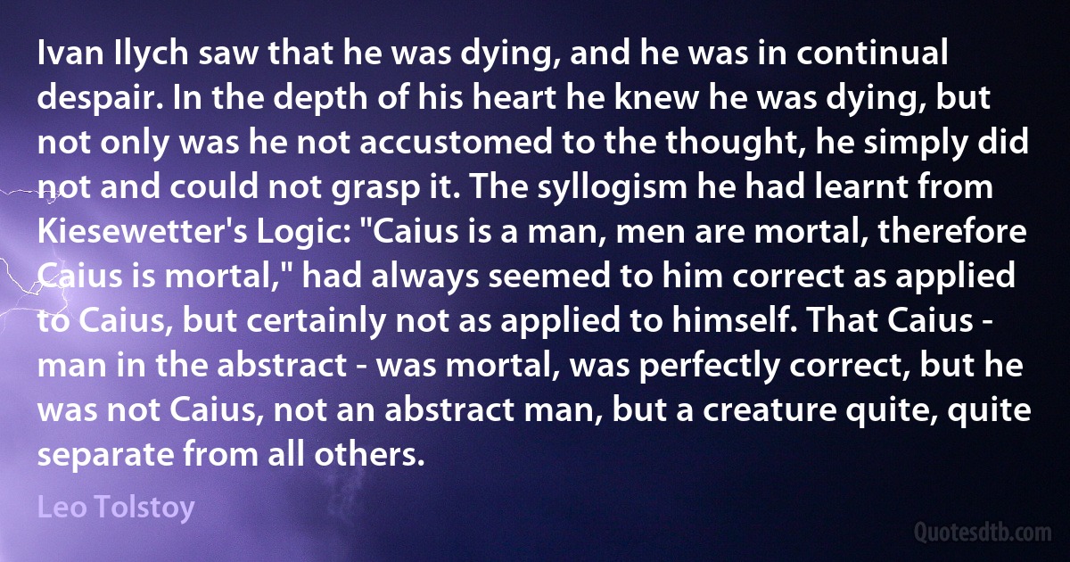 Ivan Ilych saw that he was dying, and he was in continual despair. In the depth of his heart he knew he was dying, but not only was he not accustomed to the thought, he simply did not and could not grasp it. The syllogism he had learnt from Kiesewetter's Logic: "Caius is a man, men are mortal, therefore Caius is mortal," had always seemed to him correct as applied to Caius, but certainly not as applied to himself. That Caius - man in the abstract - was mortal, was perfectly correct, but he was not Caius, not an abstract man, but a creature quite, quite separate from all others. (Leo Tolstoy)