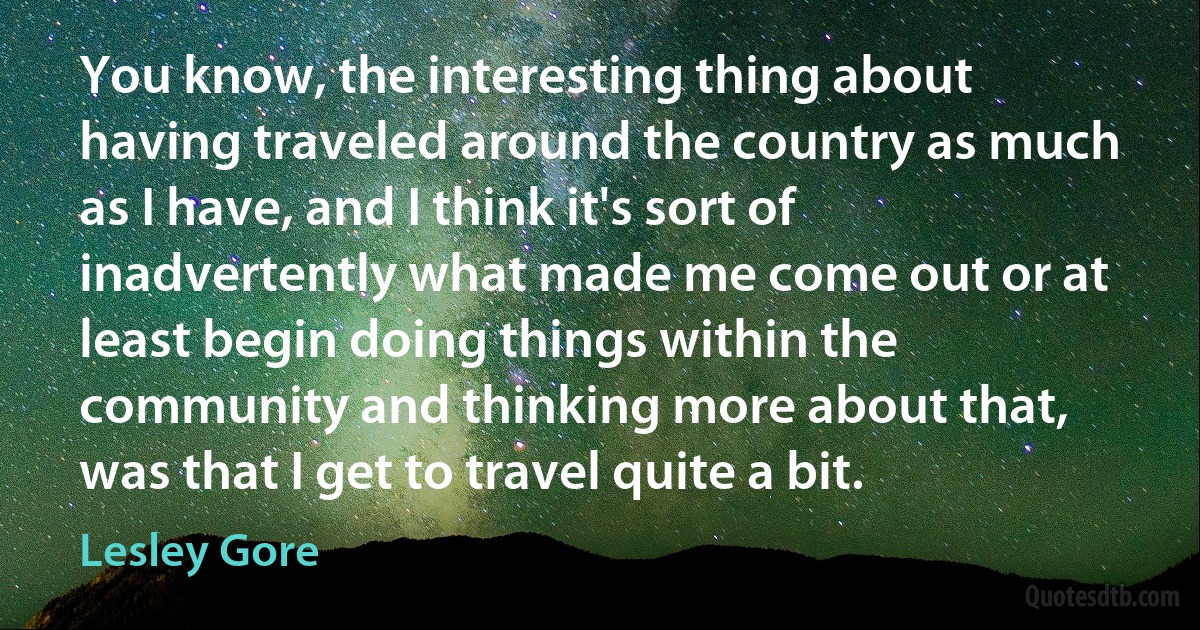 You know, the interesting thing about having traveled around the country as much as I have, and I think it's sort of inadvertently what made me come out or at least begin doing things within the community and thinking more about that, was that I get to travel quite a bit. (Lesley Gore)