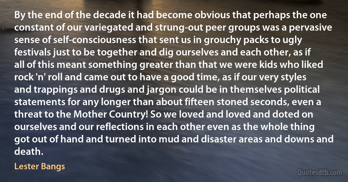 By the end of the decade it had become obvious that perhaps the one constant of our variegated and strung-out peer groups was a pervasive sense of self-consciousness that sent us in grouchy packs to ugly festivals just to be together and dig ourselves and each other, as if all of this meant something greater than that we were kids who liked rock 'n' roll and came out to have a good time, as if our very styles and trappings and drugs and jargon could be in themselves political statements for any longer than about fifteen stoned seconds, even a threat to the Mother Country! So we loved and loved and doted on ourselves and our reflections in each other even as the whole thing got out of hand and turned into mud and disaster areas and downs and death. (Lester Bangs)