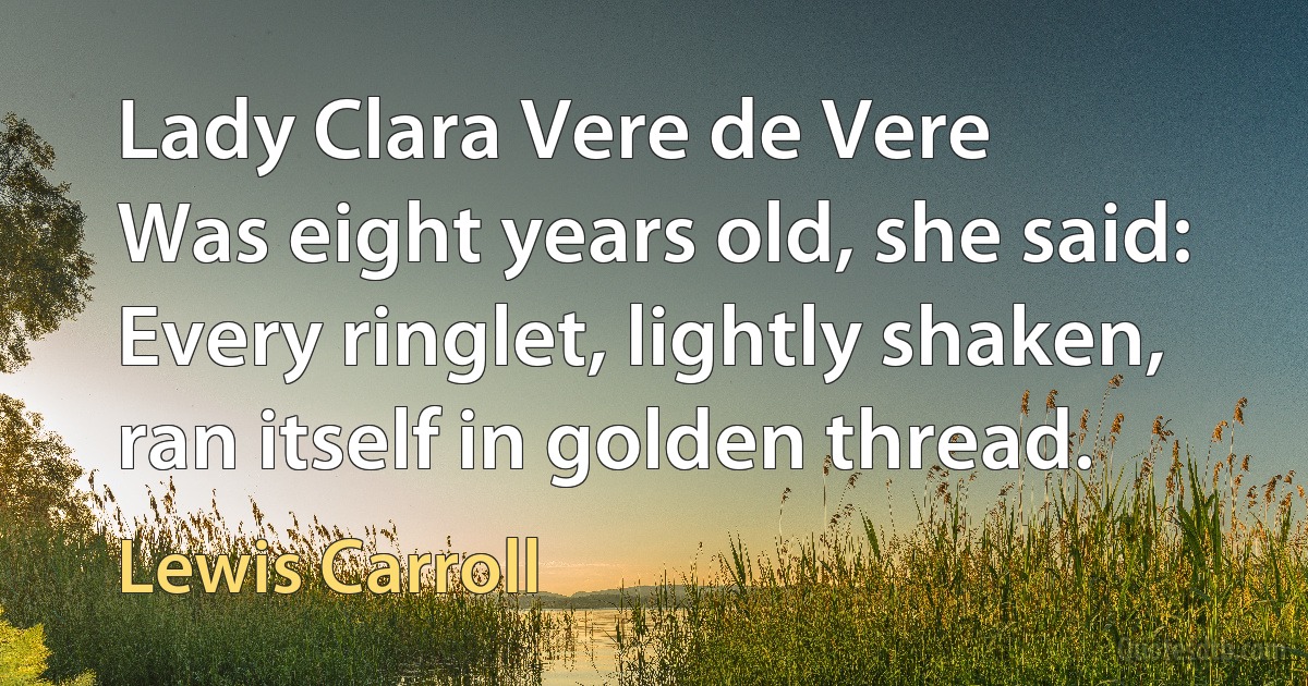 Lady Clara Vere de Vere
Was eight years old, she said:
Every ringlet, lightly shaken, ran itself in golden thread. (Lewis Carroll)