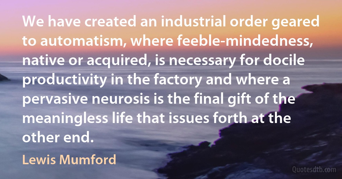 We have created an industrial order geared to automatism, where feeble-mindedness, native or acquired, is necessary for docile productivity in the factory and where a pervasive neurosis is the final gift of the meaningless life that issues forth at the other end. (Lewis Mumford)