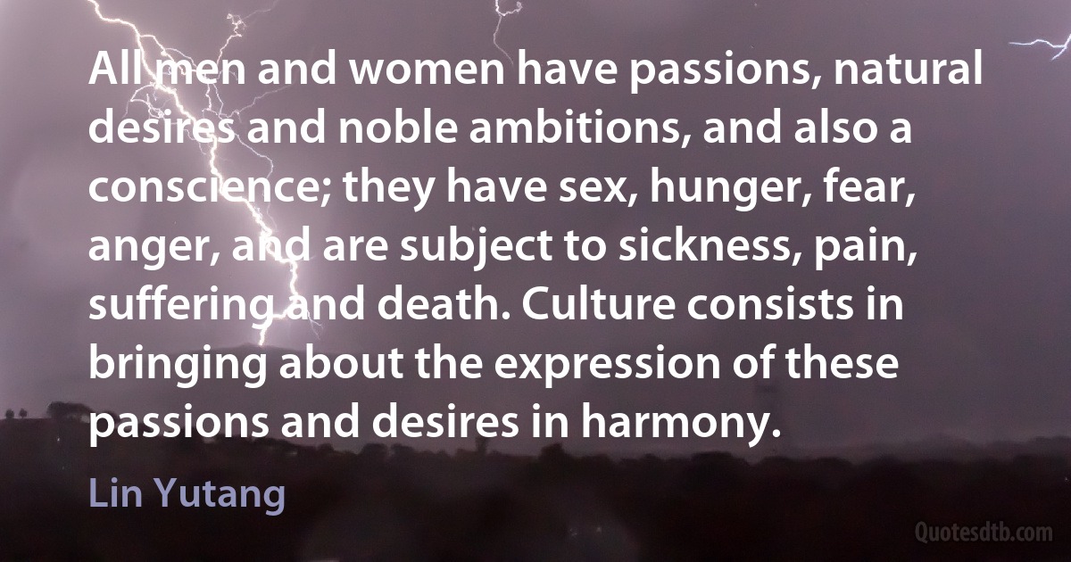 All men and women have passions, natural desires and noble ambitions, and also a conscience; they have sex, hunger, fear, anger, and are subject to sickness, pain, suffering and death. Culture consists in bringing about the expression of these passions and desires in harmony. (Lin Yutang)