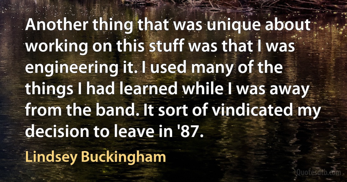 Another thing that was unique about working on this stuff was that I was engineering it. I used many of the things I had learned while I was away from the band. It sort of vindicated my decision to leave in '87. (Lindsey Buckingham)