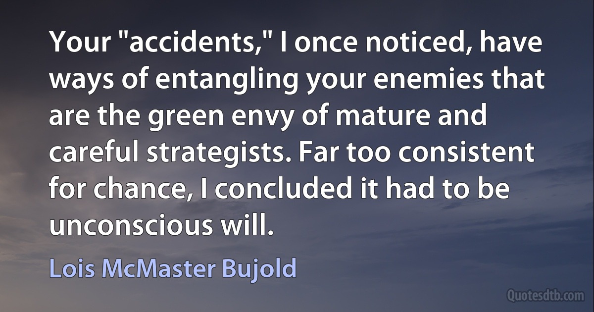 Your "accidents," I once noticed, have ways of entangling your enemies that are the green envy of mature and careful strategists. Far too consistent for chance, I concluded it had to be unconscious will. (Lois McMaster Bujold)