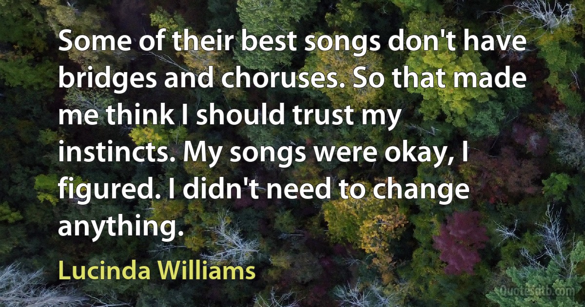 Some of their best songs don't have bridges and choruses. So that made me think I should trust my instincts. My songs were okay, I figured. I didn't need to change anything. (Lucinda Williams)