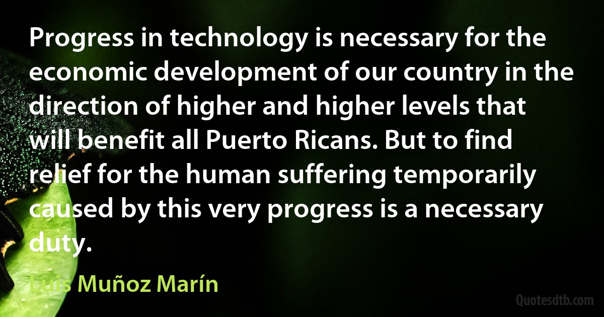 Progress in technology is necessary for the economic development of our country in the direction of higher and higher levels that will benefit all Puerto Ricans. But to find relief for the human suffering temporarily caused by this very progress is a necessary duty. (Luis Muñoz Marín)