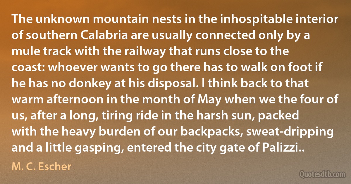 The unknown mountain nests in the inhospitable interior of southern Calabria are usually connected only by a mule track with the railway that runs close to the coast: whoever wants to go there has to walk on foot if he has no donkey at his disposal. I think back to that warm afternoon in the month of May when we the four of us, after a long, tiring ride in the harsh sun, packed with the heavy burden of our backpacks, sweat-dripping and a little gasping, entered the city gate of Palizzi.. (M. C. Escher)