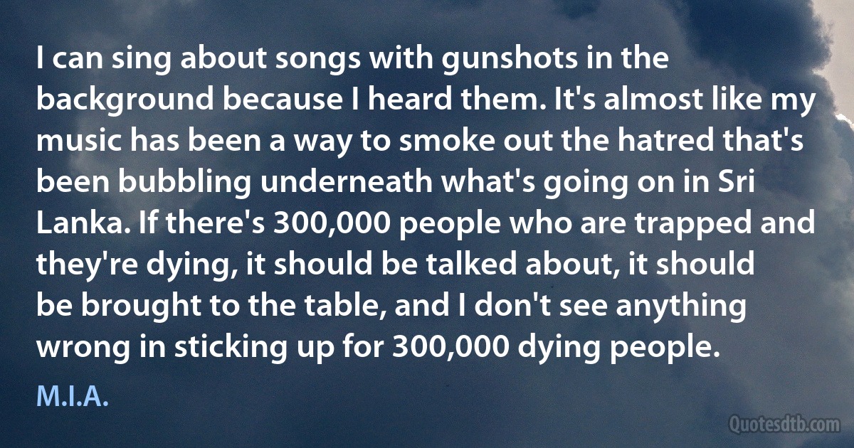 I can sing about songs with gunshots in the background because I heard them. It's almost like my music has been a way to smoke out the hatred that's been bubbling underneath what's going on in Sri Lanka. If there's 300,000 people who are trapped and they're dying, it should be talked about, it should be brought to the table, and I don't see anything wrong in sticking up for 300,000 dying people. (M.I.A.)