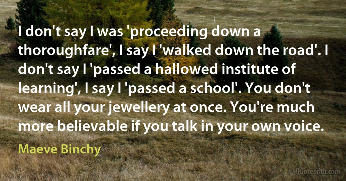 I don't say I was 'proceeding down a thoroughfare', I say I 'walked down the road'. I don't say I 'passed a hallowed institute of learning', I say I 'passed a school'. You don't wear all your jewellery at once. You're much more believable if you talk in your own voice. (Maeve Binchy)