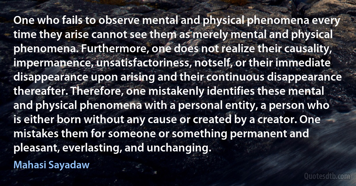 One who fails to observe mental and physical phenomena every time they arise cannot see them as merely mental and physical phenomena. Furthermore, one does not realize their causality, impermanence, unsatisfactoriness, notself, or their immediate disappearance upon arising and their continuous disappearance thereafter. Therefore, one mistakenly identifies these mental and physical phenomena with a personal entity, a person who is either born without any cause or created by a creator. One mistakes them for someone or something permanent and pleasant, everlasting, and unchanging. (Mahasi Sayadaw)