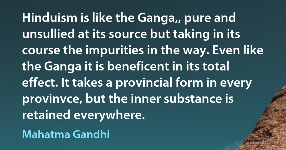 Hinduism is like the Ganga,, pure and unsullied at its source but taking in its course the impurities in the way. Even like the Ganga it is beneficent in its total effect. It takes a provincial form in every provinvce, but the inner substance is retained everywhere. (Mahatma Gandhi)