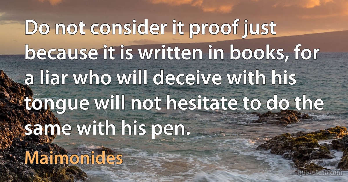 Do not consider it proof just because it is written in books, for a liar who will deceive with his tongue will not hesitate to do the same with his pen. (Maimonides)