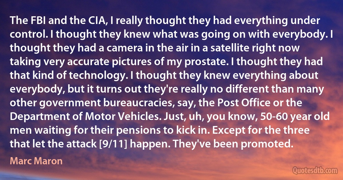 The FBI and the CIA, I really thought they had everything under control. I thought they knew what was going on with everybody. I thought they had a camera in the air in a satellite right now taking very accurate pictures of my prostate. I thought they had that kind of technology. I thought they knew everything about everybody, but it turns out they're really no different than many other government bureaucracies, say, the Post Office or the Department of Motor Vehicles. Just, uh, you know, 50-60 year old men waiting for their pensions to kick in. Except for the three that let the attack [9/11] happen. They've been promoted. (Marc Maron)