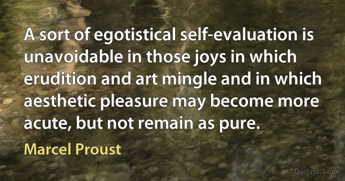 A sort of egotistical self-evaluation is unavoidable in those joys in which erudition and art mingle and in which aesthetic pleasure may become more acute, but not remain as pure. (Marcel Proust)