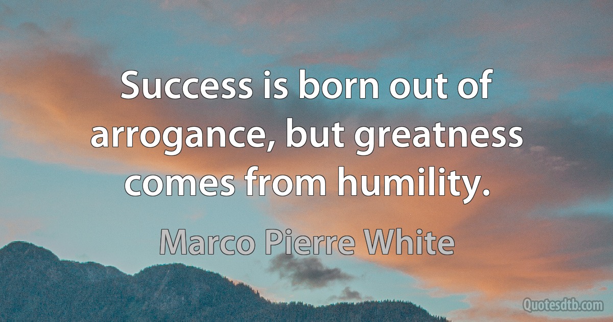 Success is born out of arrogance, but greatness comes from humility. (Marco Pierre White)