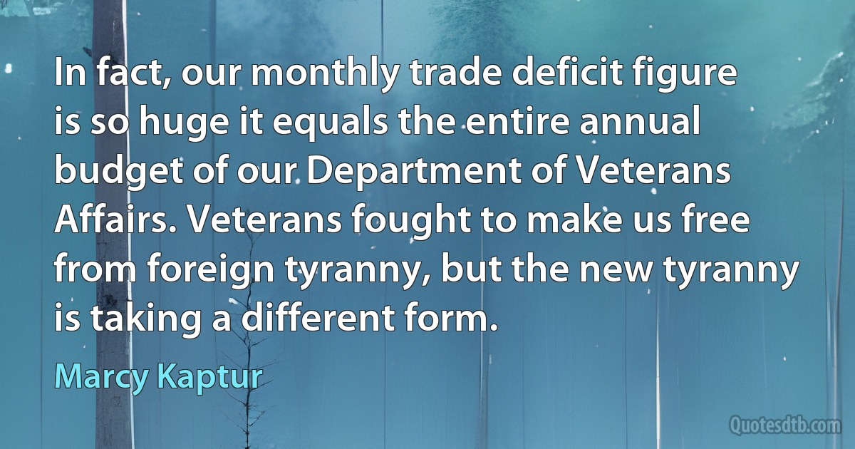 In fact, our monthly trade deficit figure is so huge it equals the entire annual budget of our Department of Veterans Affairs. Veterans fought to make us free from foreign tyranny, but the new tyranny is taking a different form. (Marcy Kaptur)