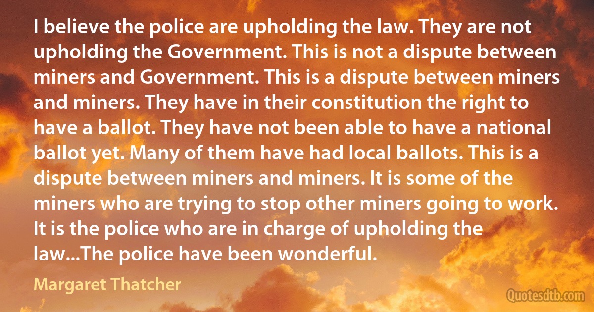 I believe the police are upholding the law. They are not upholding the Government. This is not a dispute between miners and Government. This is a dispute between miners and miners. They have in their constitution the right to have a ballot. They have not been able to have a national ballot yet. Many of them have had local ballots. This is a dispute between miners and miners. It is some of the miners who are trying to stop other miners going to work. It is the police who are in charge of upholding the law...The police have been wonderful. (Margaret Thatcher)