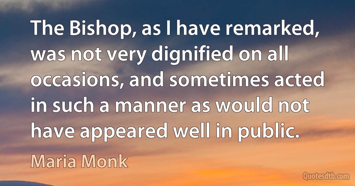 The Bishop, as I have remarked, was not very dignified on all occasions, and sometimes acted in such a manner as would not have appeared well in public. (Maria Monk)