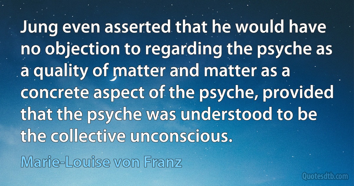 Jung even asserted that he would have no objection to regarding the psyche as a quality of matter and matter as a concrete aspect of the psyche, provided that the psyche was understood to be the collective unconscious. (Marie-Louise von Franz)