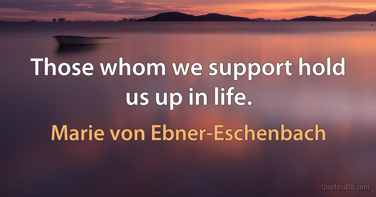 Those whom we support hold us up in life. (Marie von Ebner-Eschenbach)