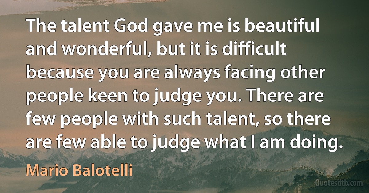 The talent God gave me is beautiful and wonderful, but it is difficult because you are always facing other people keen to judge you. There are few people with such talent, so there are few able to judge what I am doing. (Mario Balotelli)