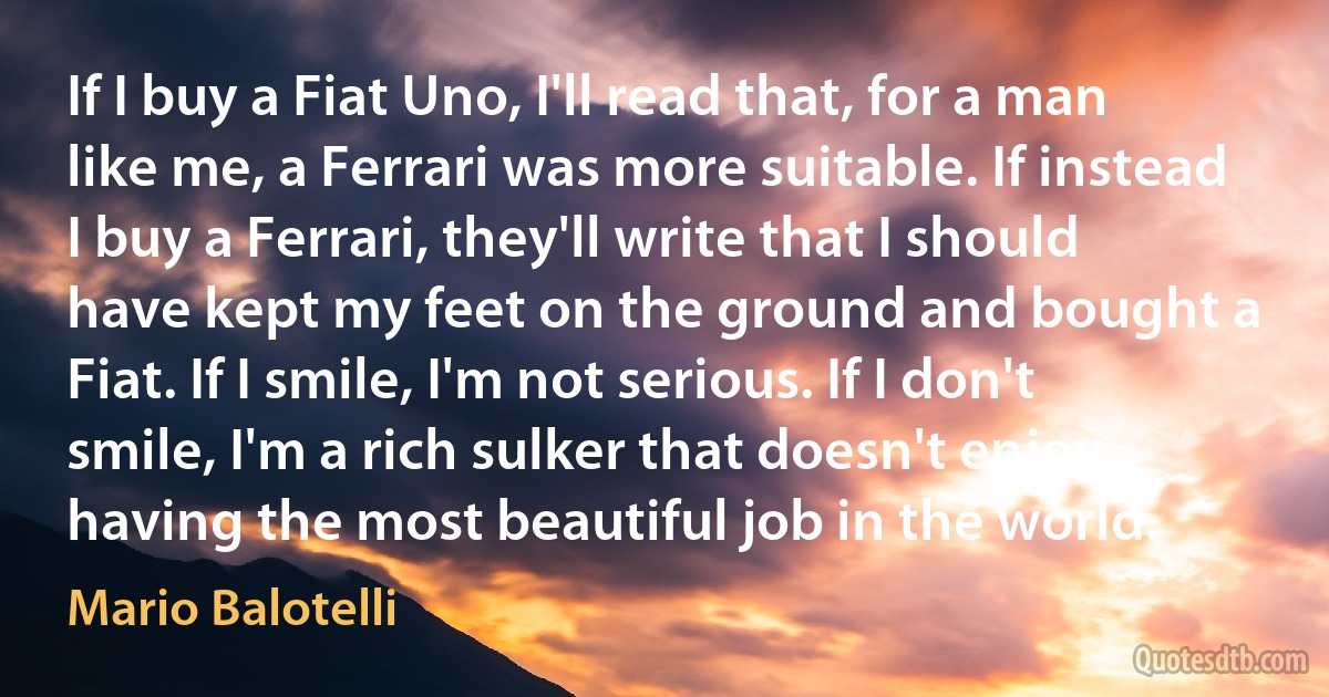 If I buy a Fiat Uno, I'll read that, for a man like me, a Ferrari was more suitable. If instead I buy a Ferrari, they'll write that I should have kept my feet on the ground and bought a Fiat. If I smile, I'm not serious. If I don't smile, I'm a rich sulker that doesn't enjoy having the most beautiful job in the world. (Mario Balotelli)