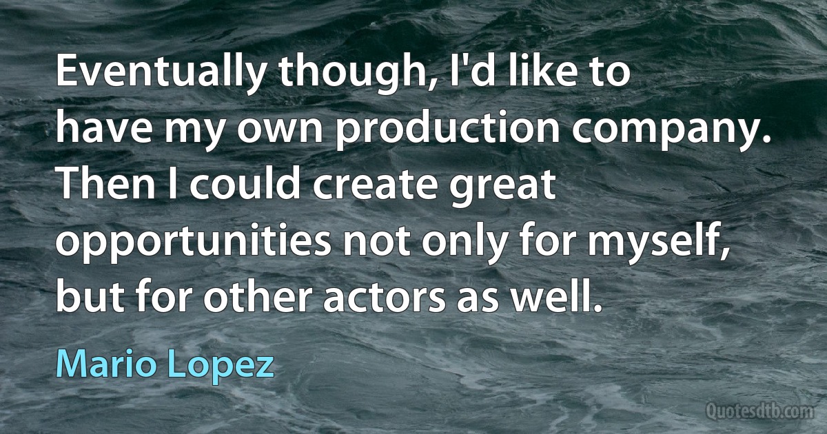 Eventually though, I'd like to have my own production company. Then I could create great opportunities not only for myself, but for other actors as well. (Mario Lopez)