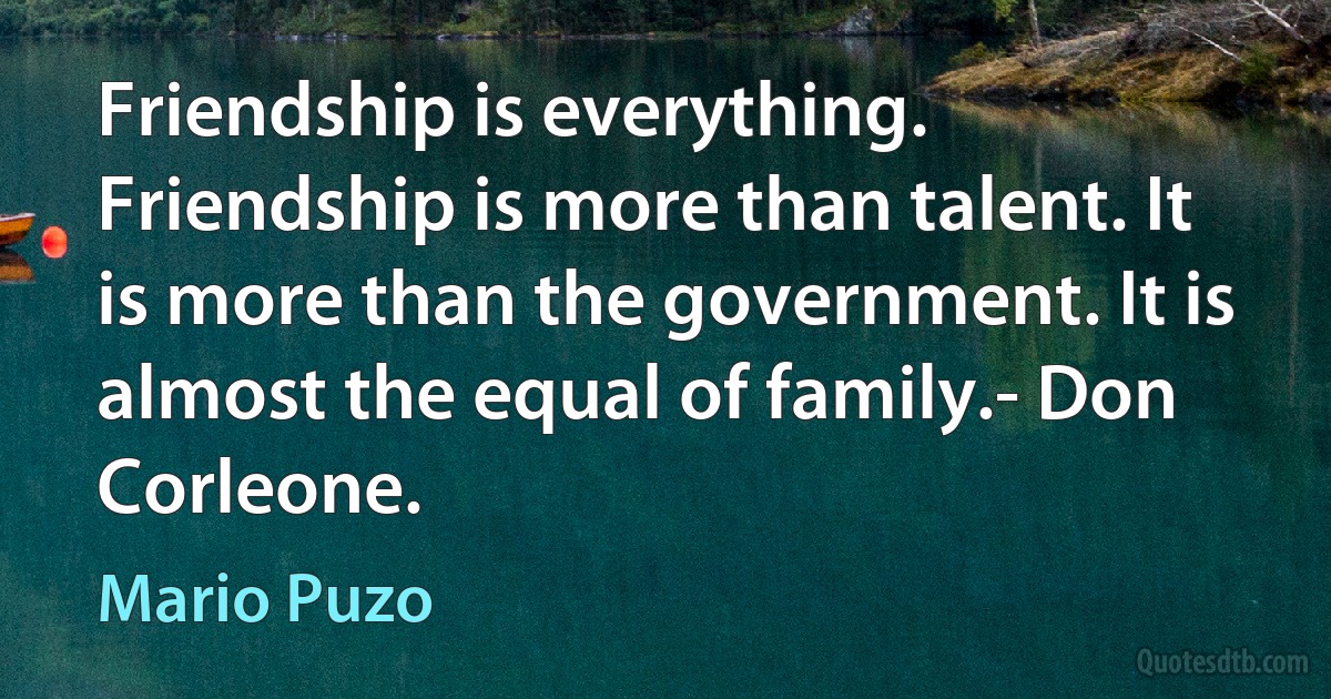 Friendship is everything. Friendship is more than talent. It is more than the government. It is almost the equal of family.- Don Corleone. (Mario Puzo)