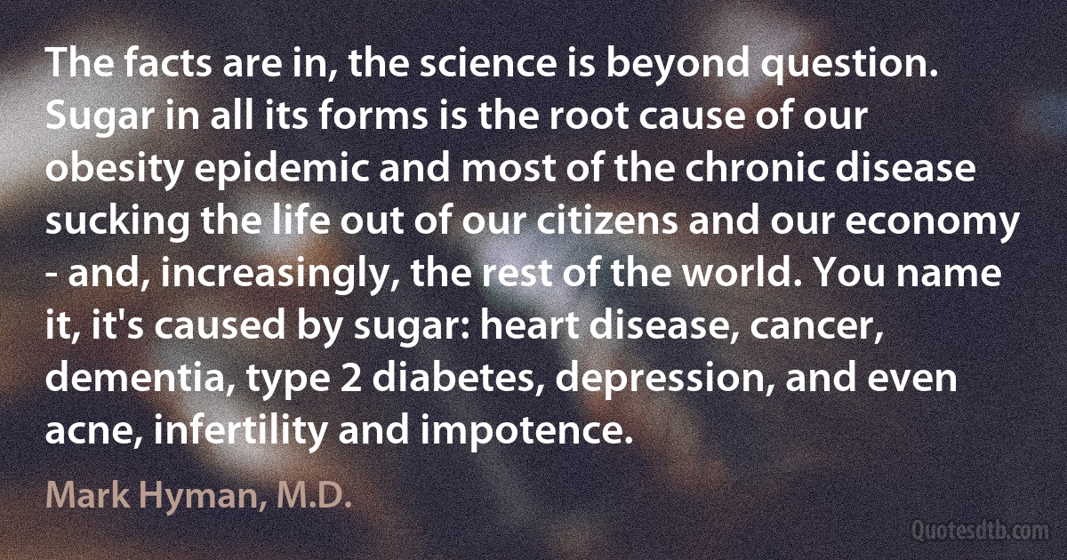 The facts are in, the science is beyond question. Sugar in all its forms is the root cause of our obesity epidemic and most of the chronic disease sucking the life out of our citizens and our economy - and, increasingly, the rest of the world. You name it, it's caused by sugar: heart disease, cancer, dementia, type 2 diabetes, depression, and even acne, infertility and impotence. (Mark Hyman, M.D.)