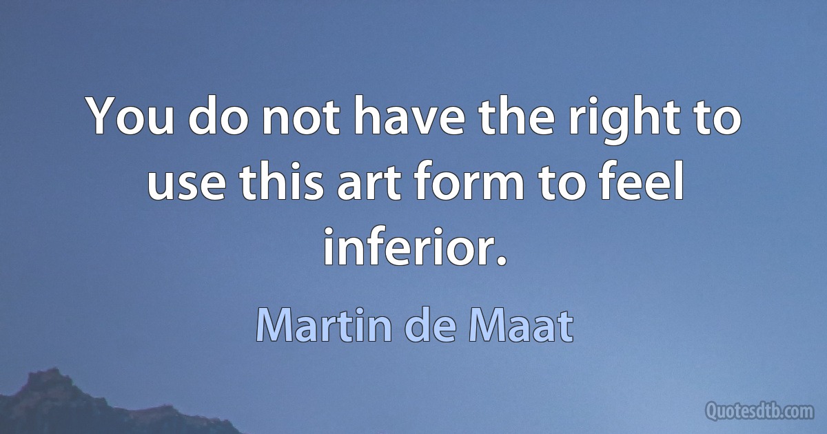 You do not have the right to use this art form to feel inferior. (Martin de Maat)