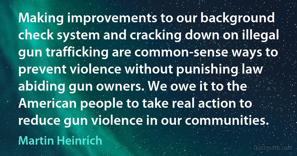 Making improvements to our background check system and cracking down on illegal gun trafficking are common-sense ways to prevent violence without punishing law abiding gun owners. We owe it to the American people to take real action to reduce gun violence in our communities. (Martin Heinrich)