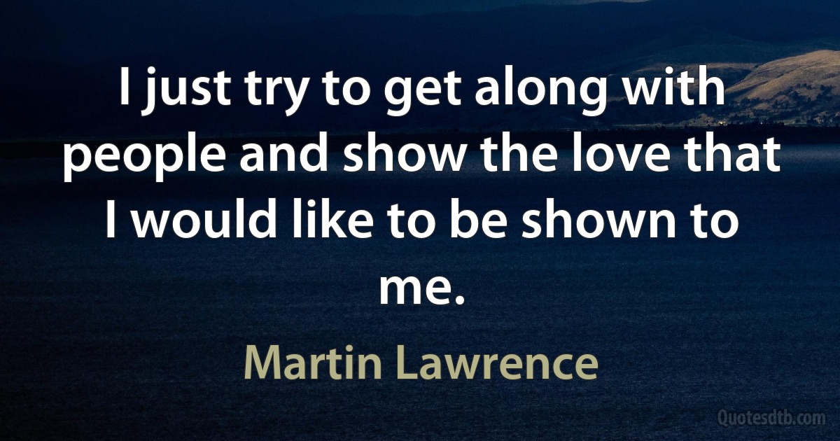 I just try to get along with people and show the love that I would like to be shown to me. (Martin Lawrence)