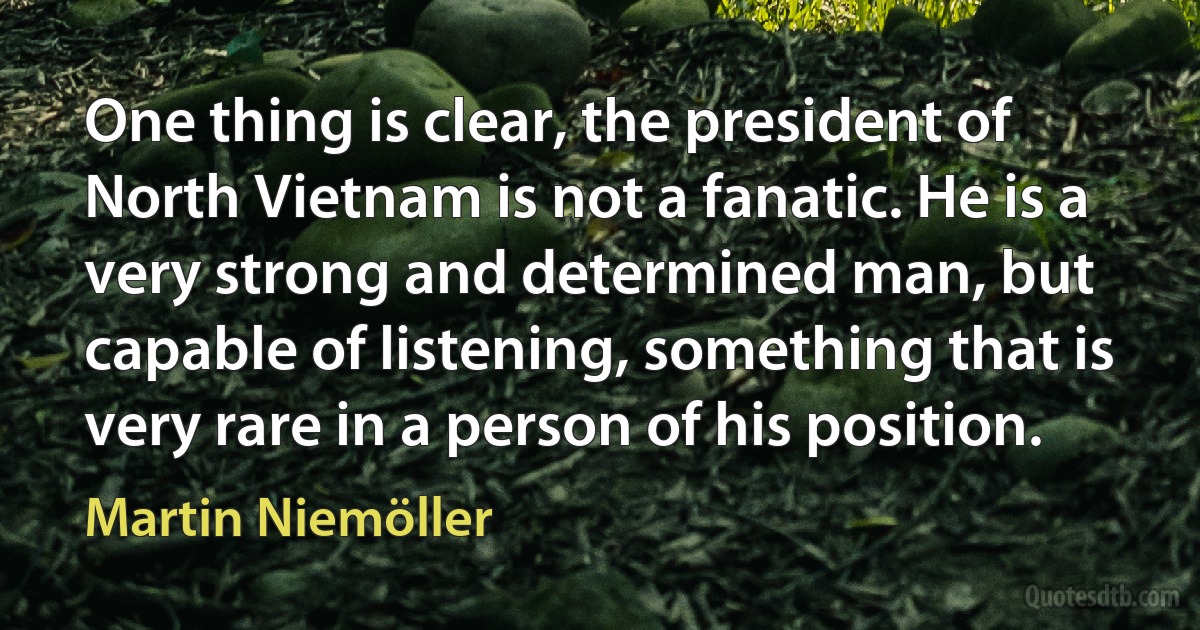 One thing is clear, the president of North Vietnam is not a fanatic. He is a very strong and determined man, but capable of listening, something that is very rare in a person of his position. (Martin Niemöller)