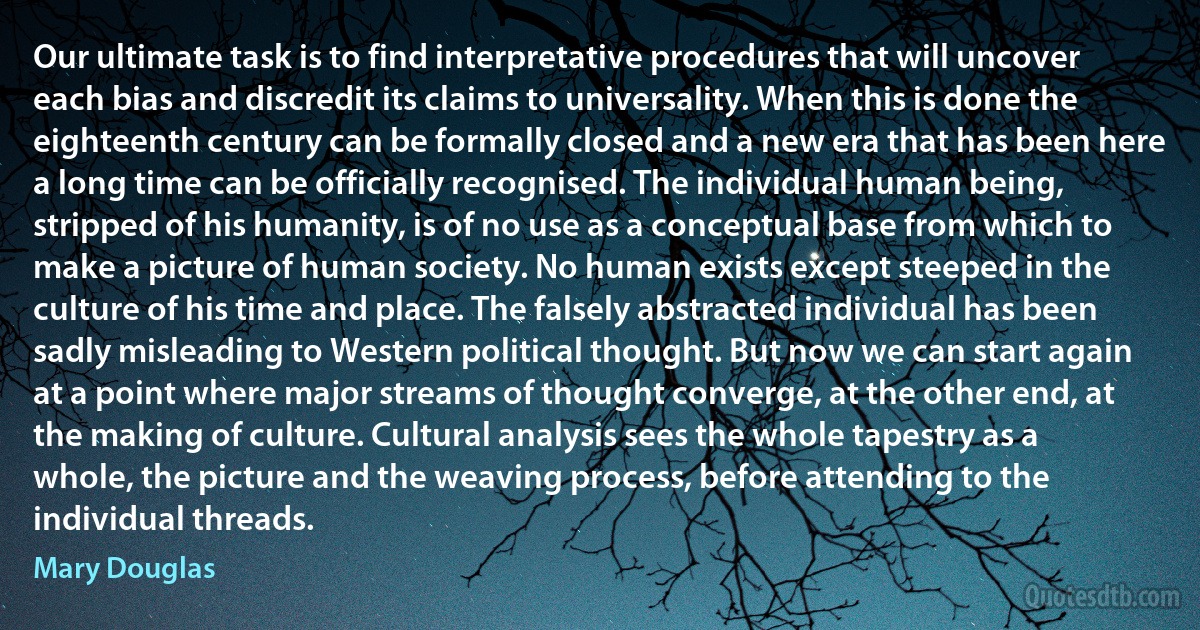 Our ultimate task is to find interpretative procedures that will uncover each bias and discredit its claims to universality. When this is done the eighteenth century can be formally closed and a new era that has been here a long time can be officially recognised. The individual human being, stripped of his humanity, is of no use as a conceptual base from which to make a picture of human society. No human exists except steeped in the culture of his time and place. The falsely abstracted individual has been sadly misleading to Western political thought. But now we can start again at a point where major streams of thought converge, at the other end, at the making of culture. Cultural analysis sees the whole tapestry as a whole, the picture and the weaving process, before attending to the individual threads. (Mary Douglas)