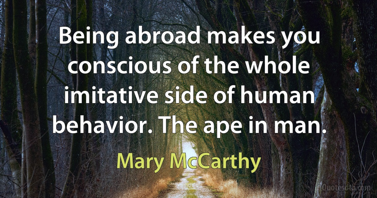 Being abroad makes you conscious of the whole imitative side of human behavior. The ape in man. (Mary McCarthy)