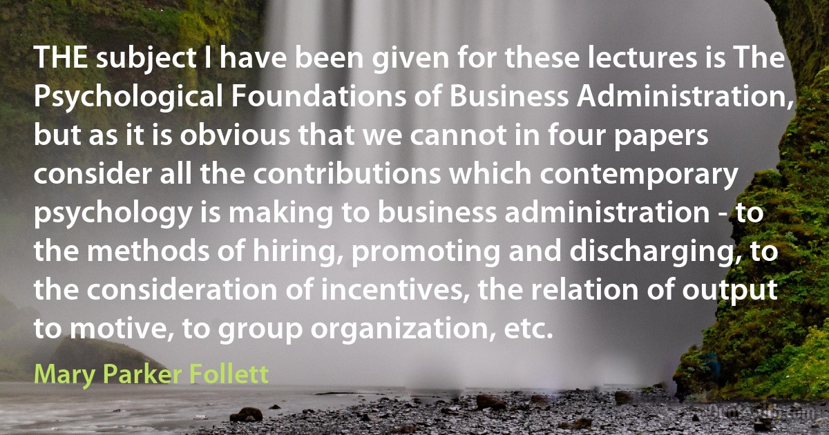 THE subject I have been given for these lectures is The Psychological Foundations of Business Administration, but as it is obvious that we cannot in four papers consider all the contributions which contemporary psychology is making to business administration - to the methods of hiring, promoting and discharging, to the consideration of incentives, the relation of output to motive, to group organization, etc. (Mary Parker Follett)