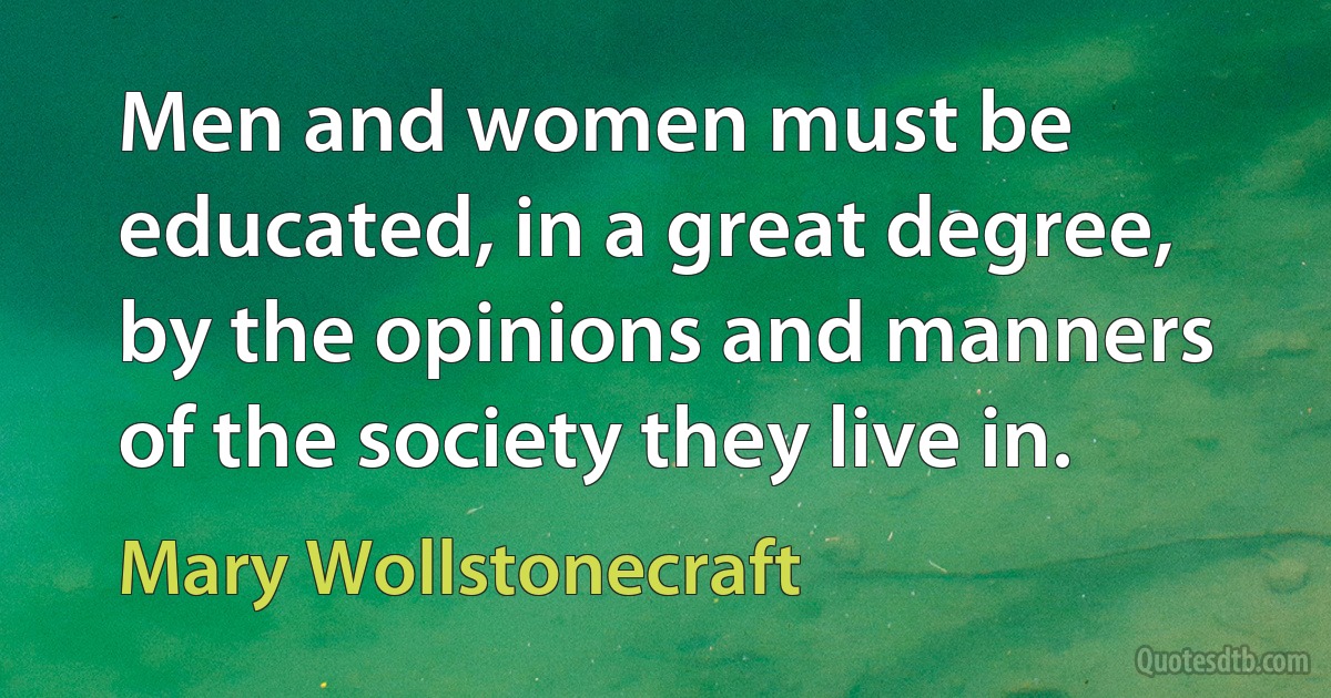 Men and women must be educated, in a great degree, by the opinions and manners of the society they live in. (Mary Wollstonecraft)