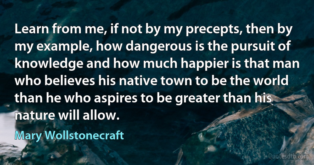 Learn from me, if not by my precepts, then by my example, how dangerous is the pursuit of knowledge and how much happier is that man who believes his native town to be the world than he who aspires to be greater than his nature will allow. (Mary Wollstonecraft)