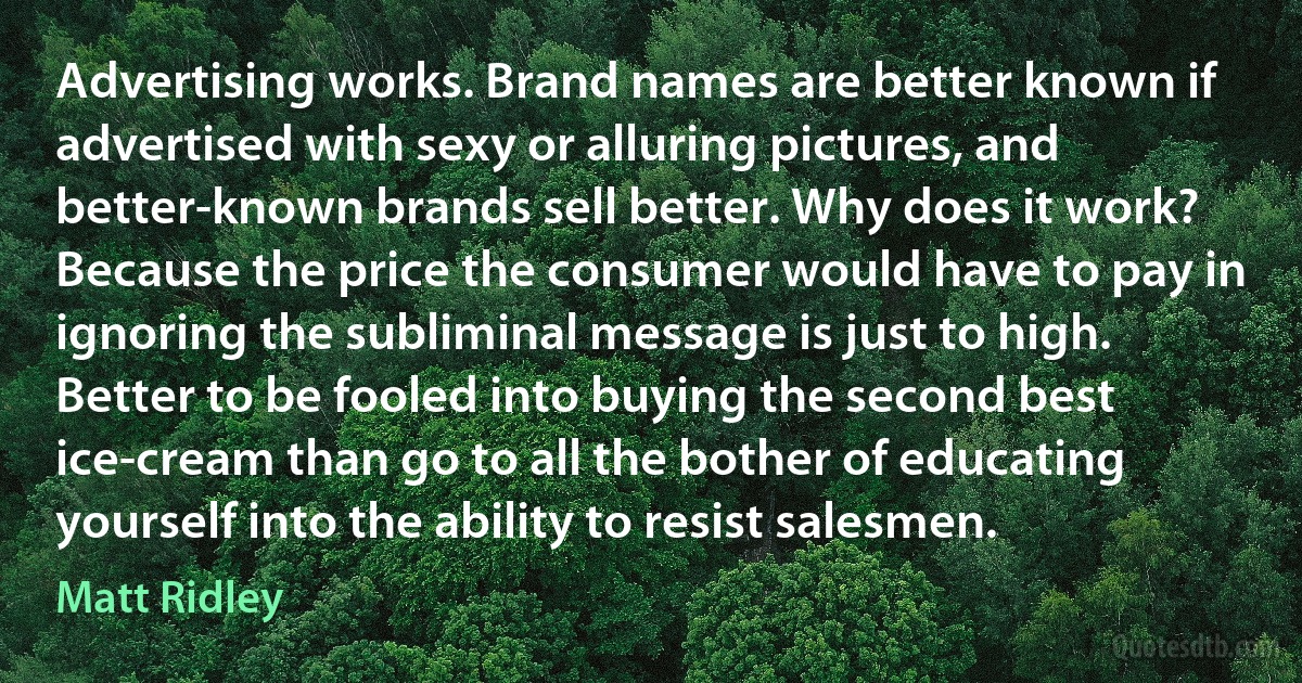 Advertising works. Brand names are better known if advertised with sexy or alluring pictures, and better-known brands sell better. Why does it work? Because the price the consumer would have to pay in ignoring the subliminal message is just to high. Better to be fooled into buying the second best ice-cream than go to all the bother of educating yourself into the ability to resist salesmen. (Matt Ridley)