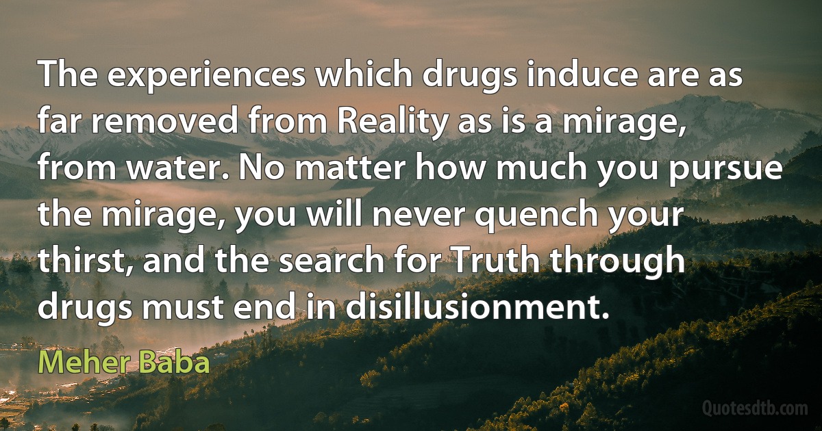 The experiences which drugs induce are as far removed from Reality as is a mirage, from water. No matter how much you pursue the mirage, you will never quench your thirst, and the search for Truth through drugs must end in disillusionment. (Meher Baba)